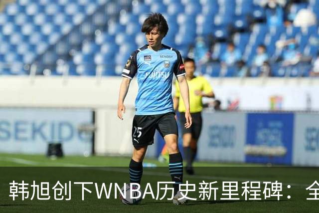 韩旭创下WNBA历史新里程碑：全勤出赛与个人得分双创纪录